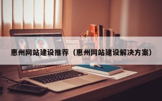 巢湖惠州网站建设推荐（惠州网站建设解决方案）