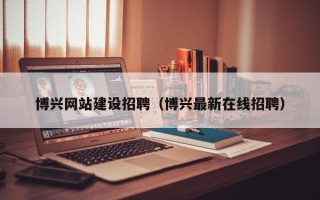 巢湖博兴网站建设招聘（博兴最新在线招聘）
