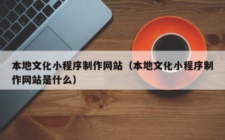 巢湖本地文化小程序制作网站（本地文化小程序制作网站是什么）