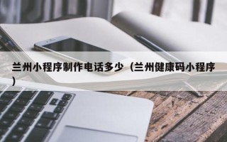 巢湖兰州小程序制作电话多少（兰州健康码小程序）