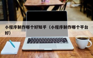 巢湖小程序制作哪个好知乎（小程序制作哪个平台好）