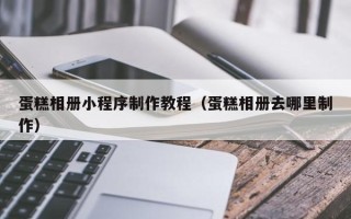 巢湖蛋糕相册小程序制作教程（蛋糕相册去哪里制作）